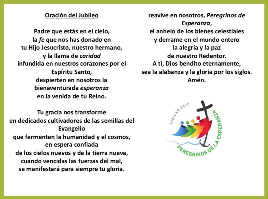 Padre que estás en el cielo, la fe que nos has donado en tu Hijo Jesucristo, nuestro hermano, y la llama de caridad infundida en nuestros corazones por el Espíritu Santo,despierten en nosotros la bienaventurada esperanza en la venida de tu Reino. Tu gracia nos transforme en dedicados cultivadores de las semillas del Evangelio que fermenten la humanidad y el cosmos,en espera confiada de los cielos nuevos y de la tierra nueva,cuando vencidas las fuerzas del mal,se manifestará para siempre tu gloria. La gracia del Jubileo reavive en nosotros, Peregrinos de Esperanza,el anhelo de los bienes celestiales y derrame en el mundo entero la alegría y la paz de nuestro Redentor. A ti, Dios bendito eternamente, sea la alabanza y la gloria por los siglos. Amén.